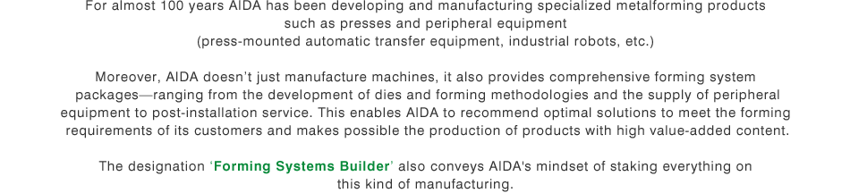 For almost 100 years AIDA has been developing and manufacturing specialized metalforming products such as presses and peripheral equipment (press-mounted automatic transfer equipment, industrial robots, etc.) Moreover, AIDA doesn't just manufacture machines, it also provides comprehensive forming system packages-ranging from the development of dies and forming methodologies and the supply of peripheral equipment to post-installation service. This enables AIDA to recommend optimal solutions to meet the forming requirements of its customers and makes possible the production of products with high value-added content. The designation 'Forming Systems Builder' also conveys AIDA's mindset of staking everything on this kind of manufacturing.