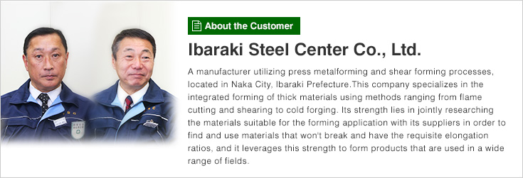 [About the Customer]Ibaraki Steel Center Co., Ltd. A manufacturer utilizing press metalforming and shear forming processes, located in Naka City, Ibaraki Prefecture.This company specializes in the integrated forming of thick materials using methods ranging from flame cutting and shearing to cold forging. Its strength lies in jointly researching the materials suitable for the forming application with its suppliers in order to find and use materials that won't break and have the requisite elongation ratios, and it leverages this strength to form products that are used in a wide range of fields.