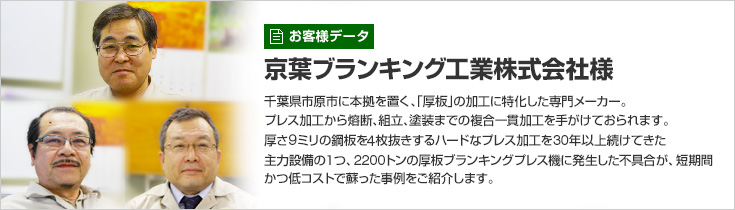 お客様データ 京葉ブランキング工業株式会社様 千葉県市原市に本拠を置く、「厚板」の加工に特化した専門メーカー。プレス加工から熔断、組立、塗装までの複合一貫加工を手がけておられます。厚さ9ミリの鋼板を4枚抜きするハードなプレス加工を30年以上続けてきた主力設備の1つ、2200トンの厚板ブランキングプレス機に発生した不具合が、短期間かつ低コストで蘇った事例をご紹介します。