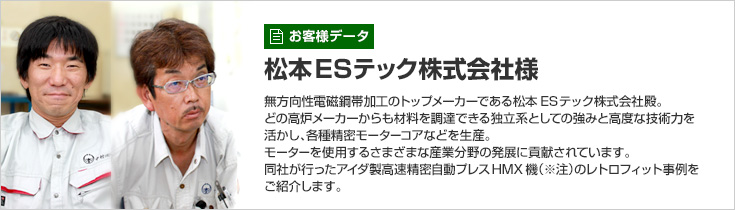 お客様データ 松本ESテック株式会社様 無方向性電磁鋼帯加工のトップメーカーである松本ESテック株式会社殿。どの高炉メーカーからも材料を調達できる独立系としての強みと高度な技術力を活かし、各種精密モーターコアなどを生産。モーターを使用するさまざまな産業分野の発展に貢献されています。同社が行ったアイダ製高速精密自動プレスHMX機（※注）のレトロフィット事例をご紹介します。