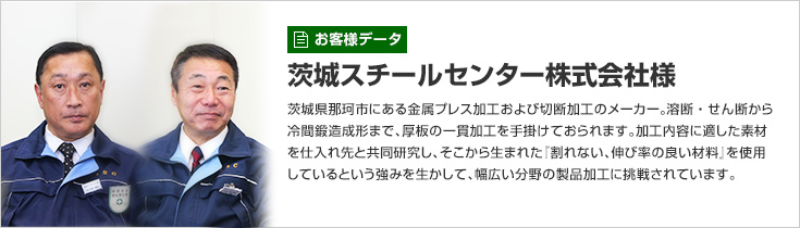 [お客様データ]茨城スチールセンター株式会社様　茨城県那珂市にある金属プレス加工および切断加工のメーカー。溶断・せん断から冷間鍛造成形まで、厚板の一貫加工を手掛けておられます。加工内容に適した素材を仕入れ先と共同研究し、そこから生まれた『割れない、伸び率の良い材料』を使用しているという強みを生かして、幅広い分野の製品加工に挑戦されています。