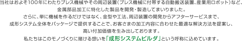 当社はおよそ100年にわたりプレス機械やその周辺装置（プレス機械に付帯する自動搬送装置、産業用ロボット）など、金属部品加工に特化した製品を開発・製造してまいりました。さらに、単に機械を作るだけではなく、金型や工法、周辺装置の開発からアフターサービスまで、成形システム全体をパッケージで提供することで、お客さまの加工内容に合わせた最適な解決方法を提案し、高い付加価値を生み出しております。私たちはこのモノづくりに賭ける想いを「成形システムビルダ」という呼称に込めています。